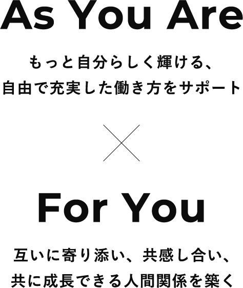 As You Are もっと自分らしく輝ける、
            自由で充実した働き方をサポート ✕ For You 互いに寄り添い、共感し合い、共に成長できる人間関係を築く 